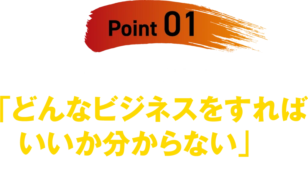 【Point 01】多くの人が悩む「どんなビジネスをすればいいか分からない」の答えが分かる!