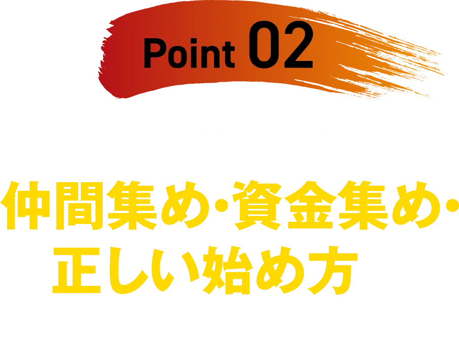 【Point 02】ビジネスを始めるための、仲間集め・資金集め・正しい始め方が明確になる!