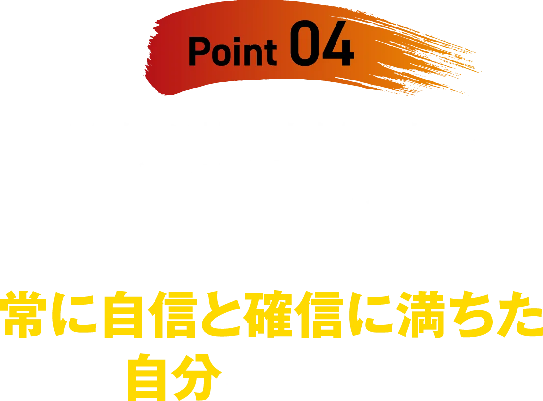【Point 04】「自信がない」「失敗したらどうしよう」「誰かといっしょにやりたいけど、不安だ」「私なんかが…」という、心を襲うネガティブを追い払い、常に自信と確信に満ちた自分になれる