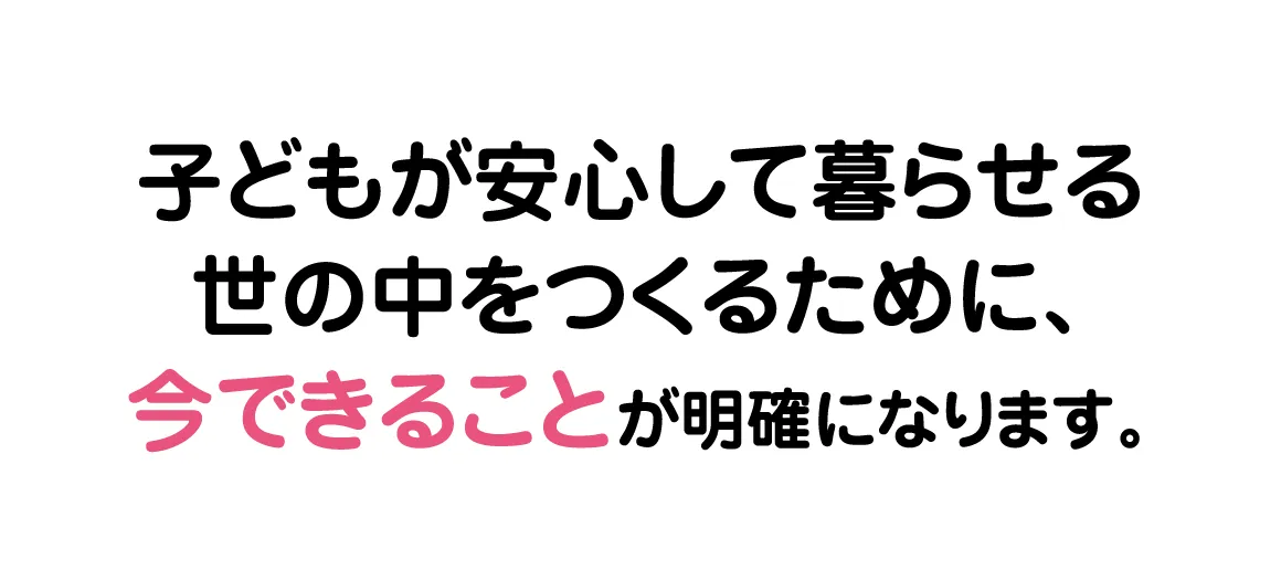 子どもが安心して暮らせる世の中をつくるために、今できることが明確になります。