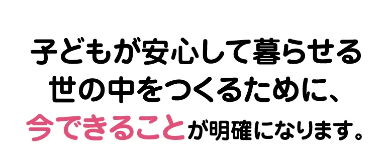 子どもが安心して暮らせる世の中をつくるために、今できることが明確になります。