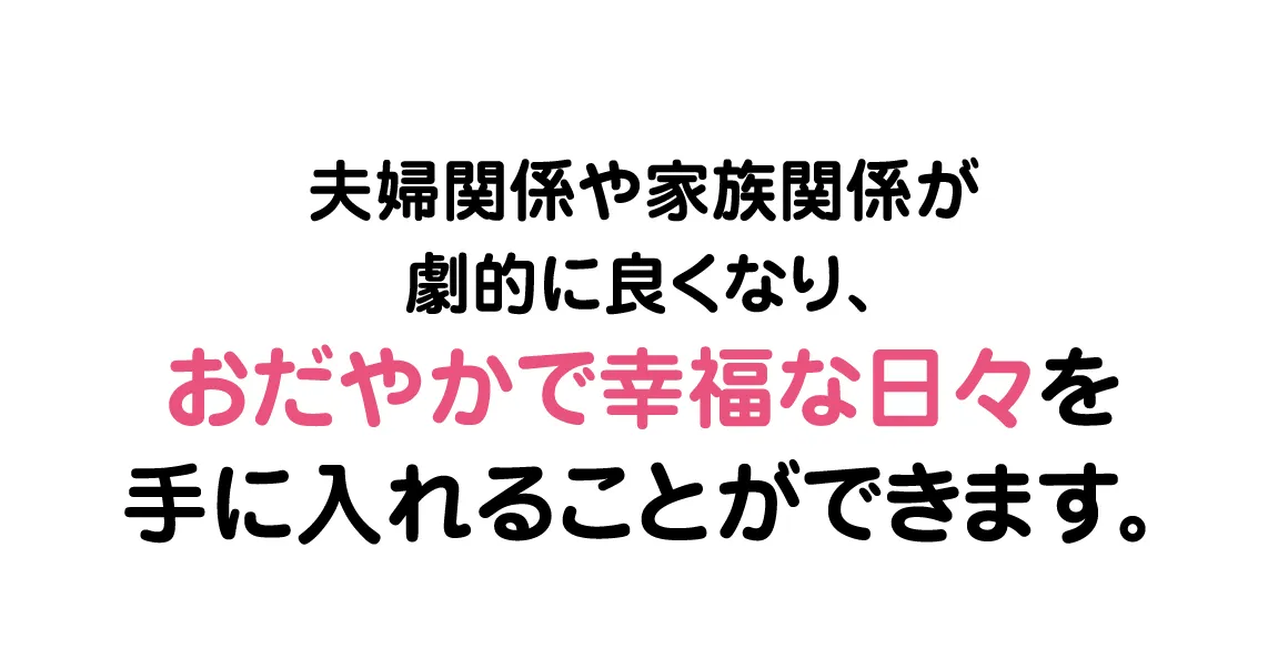 夫婦関係や家族関係が劇的に良くなり、おだやかで幸福な日々を手に入れることができます。