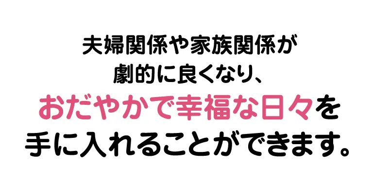 夫婦関係や家族関係が劇的に良くなり、おだやかで幸福な日々を手に入れることができます。
