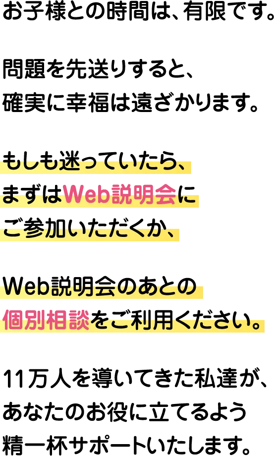 お子様との時間は、有限です。問題を先送りすると、確実に幸福は遠ざかります。もしも迷っていたら、まずはWeb説明会にご参加いただくか、Web説明会のあとの個別相談をご利用ください。11万人を導いてきた私達が、あなたのお役に立てるよう精一杯サポートいたします。